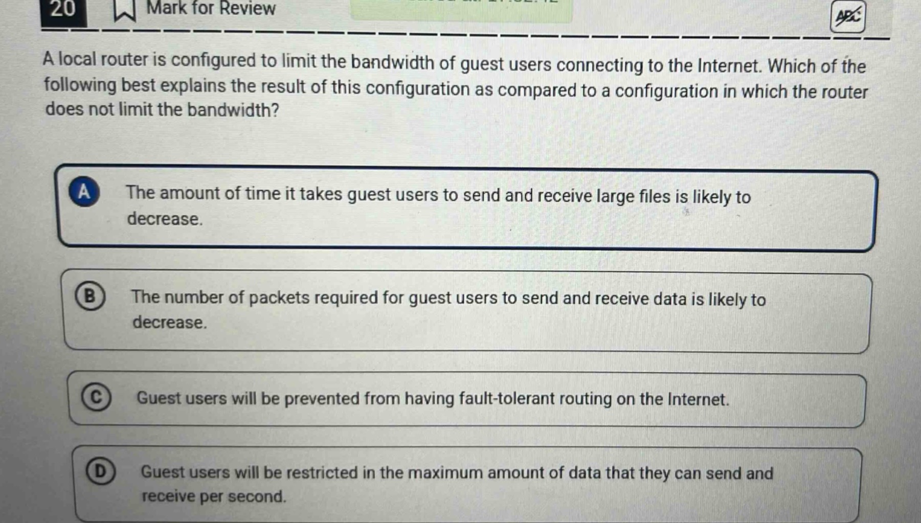 20 mark for review a local router is configured to limit the bandwidth of guest users connecting to the internet. which of the following best explains the result of this configuration as compared to a configuration in which the router does not limit the bandwidth? a the amount of time it takes guest users to send and receive large files is likely to decrease. b the number of packets required for guest users to send and receive data is likely to decrease. c guest users will be prevented from having fault - tolerant routing on the internet. d guest users will be restricted in the maximum amount of data that they can send and receive per second.