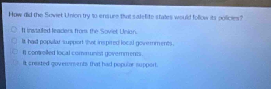 how did the soviet union try to ensure that satellite states would follow its policies?\nit installed leaders from the soviet union.\nit had popular support that inspired local governments.\nit controlled local communist governments.\nit created governments that had popular support.