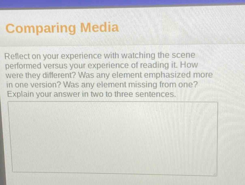 comparing media\nreflect on your experience with watching the scene performed versus your experience of reading it. how were they different? was any element emphasized more in one version? was any element missing from one? explain your answer in two to three sentences.