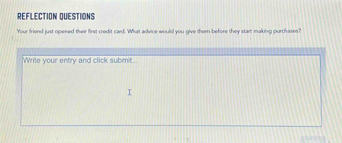 reflection questions\nyour friend just opened their first credit card. what advice would you give them before they start making purchases?\nwrite your entry and click submit...