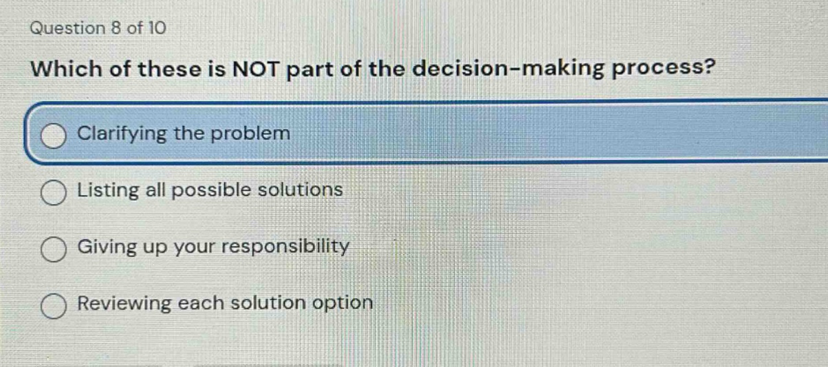 question 8 of 10\nwhich of these is not part of the decision - making process?\nclarifying the problem\nlisting all possible solutions\ngiving up your responsibility\nreviewing each solution option