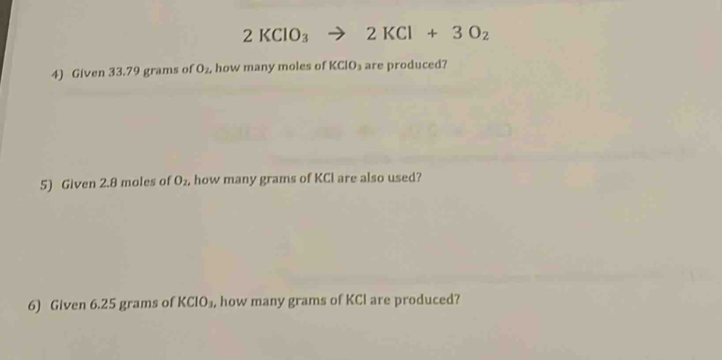 2 kclo₃ → 2 kcl + 3 o₂\n4) given 33.79 grams of o₂, how many moles of kclo₃ are produced?\n5) given 2.8 moles of o₂, how many grams of kcl are also used?\n6) given 6.25 grams of kclo₃, how many grams of kcl are produced?