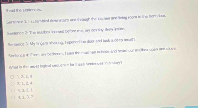 read the sentences.\nsentence 1: i scrambled downstairs and through the kitchen and living room to the front door.\nsentence 2: the mailbox loomed before me, my destiny likely inside.\nsentence 3: my fingers shaking, i opened the door and took a deep breath.\nsentence 4: from my bedroom, i saw the mailman outside and heard our mailbox open and close.\nwhat is the most logical sequence for these sentences in a story?\no 1,3,2,4\no 3,1,2,4\no 4,3,2,1\no 4,1,3,2