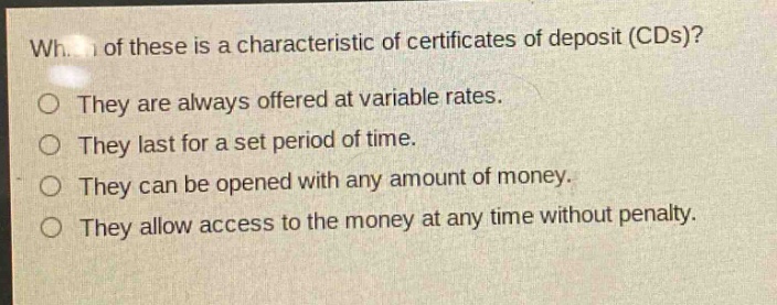which of these is a characteristic of certificates of deposit (cds)?\nthey are always offered at variable rates.\nthey last for a set period of time.\nthey can be opened with any amount of money.\nthey allow access to the money at any time without penalty.