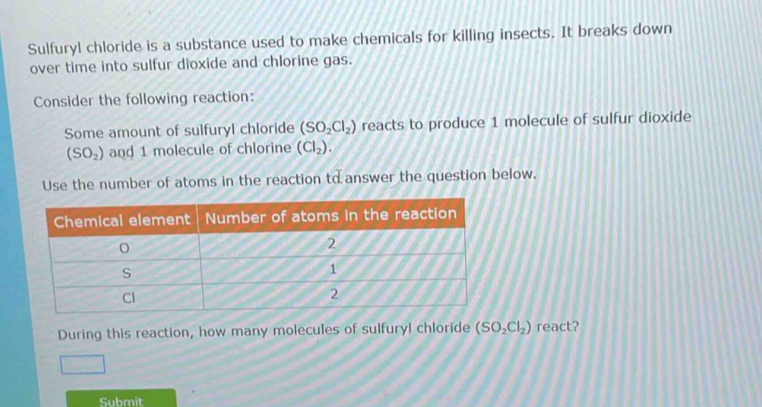 sulfuryl chloride is a substance used to make chemicals for killing insects. it breaks down over time into sulfur dioxide and chlorine gas.\nconsider the following reaction:\nsome amount of sulfuryl chloride (so₂cl₂) reacts to produce 1 molecule of sulfur dioxide (so₂) and 1 molecule of chlorine (cl₂).\nuse the number of atoms in the reaction to answer the question below.\nchemical element|number of atoms in the reaction\no|2\ns|1\ncl|2\nduring this reaction, how many molecules of sulfuryl chloride (so₂cl₂) react?
