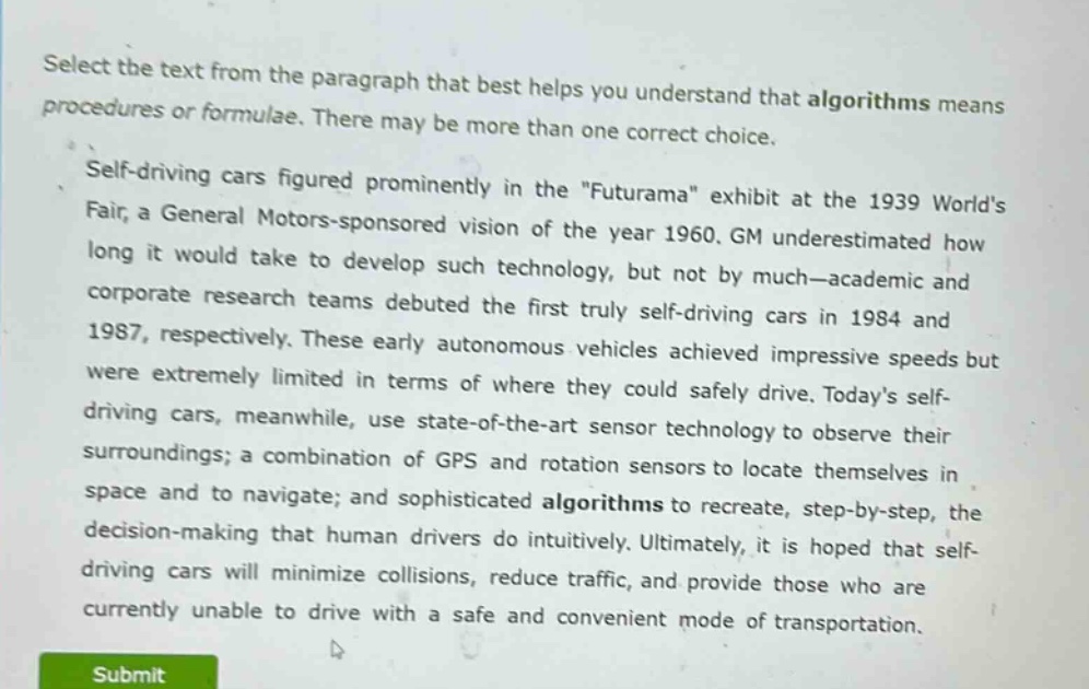 select the text from the paragraph that best helps you understand that algorithms means procedures or formulae. there may be more than one correct choice.\nself - driving cars figured prominently in the \futurama\ exhibit at the 1939 worlds fair, a general motors - sponsored vision of the year 1960. gm underestimated how long it would take to develop such technology, but not by much—academic and corporate research teams debuted the first truly self - driving cars in 1984 and 1987, respectively. these early autonomous vehicles achieved impressive speeds but were extremely limited in terms of where they could safely drive. todays self - driving cars, meanwhile, use state - of - the - art sensor technology to observe their surroundings; a combination of gps and rotation sensors to locate themselves in space and to navigate; and sophisticated algorithms to recreate, step - by - step, the decision - making that human drivers do intuitively. ultimately, it is hoped that self - driving cars will minimize collisions, reduce traffic, and provide those who are currently unable to drive with a safe and convenient mode of transportation.