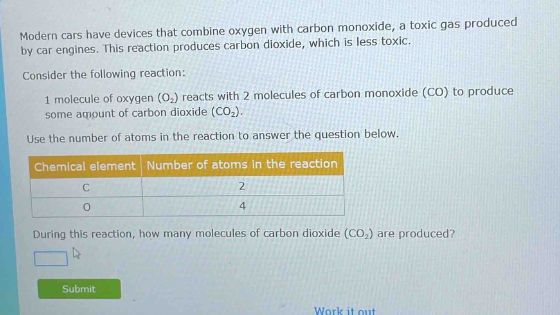 modern cars have devices that combine oxygen with carbon monoxide, a toxic gas produced by car engines. this reaction produces carbon dioxide, which is less toxic.\nconsider the following reaction:\n1 molecule of oxygen (o₂) reacts with 2 molecules of carbon monoxide (co) to produce some amount of carbon dioxide (co₂).\nuse the number of atoms in the reaction to answer the question below.\n| chemical element | number of atoms in the reaction |\n| ---- | ---- |\n| c | 2 |\n| o | 4 |\nduring this reaction, how many molecules of carbon dioxide (co₂) are produced?