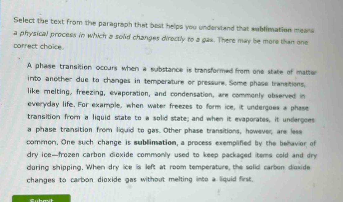 select the text from the paragraph that best helps you understand that sublimation means a physical process in which a solid changes directly to a gas. there may be more than one correct choice.\n\na phase transition occurs when a substance is transformed from one state of matter into another due to changes in temperature or pressure. some phase transitions, like melting, freezing, evaporation, and condensation, are commonly observed in everyday life. for example, when water freezes to form ice, it undergoes a phase transition from a liquid state to a solid state; and when it evaporates, it undergoes a phase transition from liquid to gas. other phase transitions, however, are less common. one such change is sublimation, a process exemplified by the behavior of dry ice—frozen carbon dioxide commonly used to keep packaged items cold and dry during shipping. when dry ice is left at room temperature, the solid carbon dioxide changes to carbon dioxide gas without melting into a liquid first.