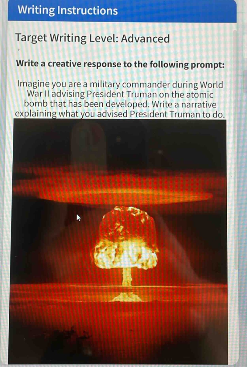 writing instructions\ntarget writing level: advanced\nwrite a creative response to the following prompt:\nimagine you are a military commander during world war ii advising president truman on the atomic bomb that has been developed. write a narrative explaining what you advised president truman to do.