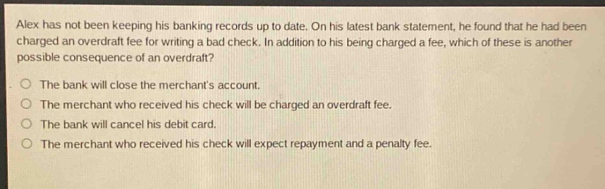 alex has not been keeping his banking records up to date. on his latest bank statement, he found that he had been charged an overdraft fee for writing a bad check. in addition to his being charged a fee, which of these is another possible consequence of an overdraft?\no the bank will close the merchants account.\no the merchant who received his check will be charged an overdraft fee.\no the bank will cancel his debit card.\no the merchant who received his check will expect repayment and a penalty fee.