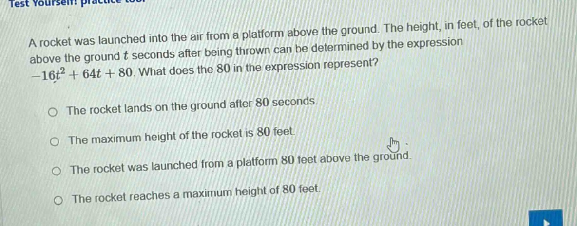 a rocket was launched into the air from a platform above the ground. the height, in feet, of the rocket above the ground t seconds after being thrown can be determined by the expression -16t² + 64t + 80. what does the 80 in the expression represent?\n\nthe rocket lands on the ground after 80 seconds.\n\nthe maximum height of the rocket is 80 feet.\n\nthe rocket was launched from a platform 80 feet above the ground.\n\nthe rocket reaches a maximum height of 80 feet.