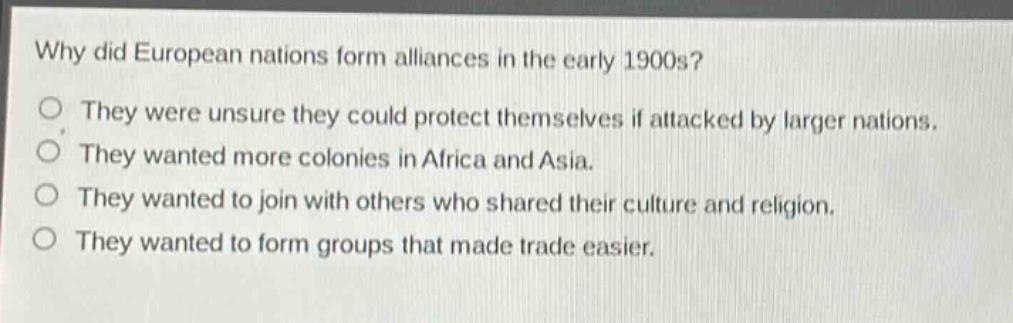 why did european nations form alliances in the early 1900s?\no they were unsure they could protect themselves if attacked by larger nations.\no they wanted more colonies in africa and asia.\no they wanted to join with others who shared their culture and religion.\no they wanted to form groups that made trade easier.