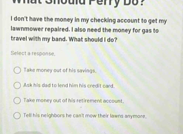 what should perry do? i dont have the money in my checking account to get my lawnmower repaired. i also need the money for gas to travel with my band. what should i do? select a response. take money out of his savings. ask his dad to lend him his credit card. take money out of his retirement account. tell his neighbors he cant mow their lawns anymore.