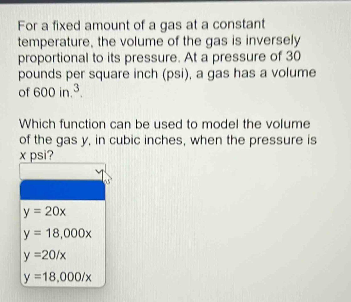 for a fixed amount of a gas at a constant temperature, the volume of the gas is inversely proportional to its pressure. at a pressure of 30 pounds per square inch (psi), a gas has a volume of 600 in.³. which function can be used to model the volume of the gas y, in cubic inches, when the pressure is x psi? y = 20x y = 18,000x y = 20/x y = 18,000/x
