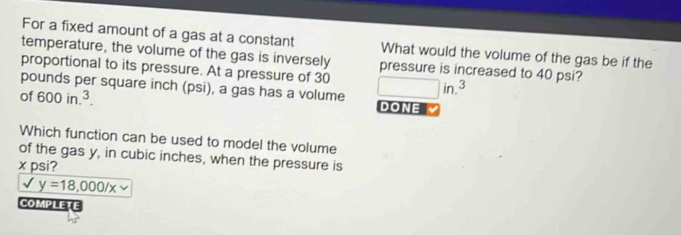 for a fixed amount of a gas at a constant temperature, the volume of the gas is inversely proportional to its pressure. at a pressure of 30 pounds per square inch (psi), a gas has a volume of 600 in.³. which function can be used to model the volume of the gas y, in cubic inches, when the pressure is x psi? y = 18,000/x what would the volume of the gas be if the pressure is increased to 40 psi? in.³