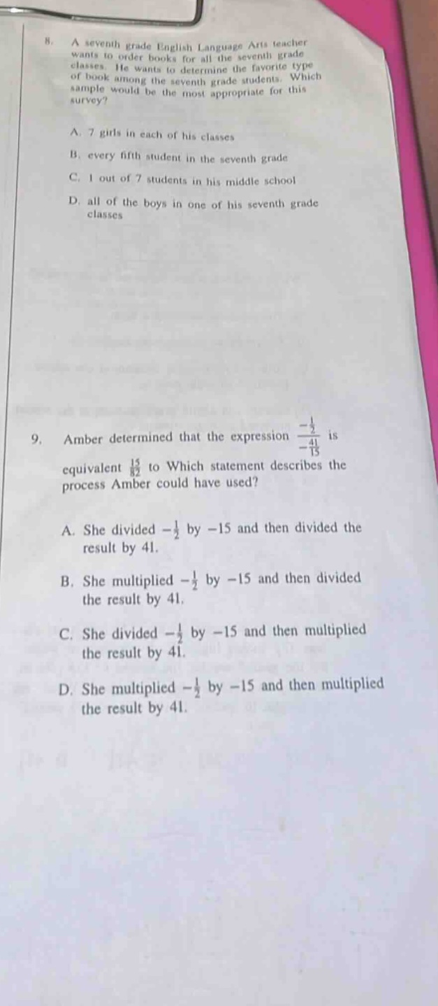 8. a seventh - grade english language arts teacher wants to order books for all the seventh - grade classes. he wants to determine the favorite type of book among the seventh - grade students. which sample would be the most appropriate for this survey?\na. 7 girls in each of his classes\nb. every fifth student in the seventh grade\nc. 1 out of 7 students in his middle school\nd. all of the boys in one of his seventh - grade classes\n\n9. amber determined that the expression $\frac{-\frac{1}{2}}{-\frac{41}{15}}$ is equivalent to. which statement describes the process amber could have used?\na. she divided $-\frac{1}{2}$ by $- 15$ and then divided the result by 41.\nb. she multiplied $-\frac{1}{2}$ by $- 15$ and then divided the result by 41.\nc. she divided $-\frac{1}{2}$ by $- 15$ and then multiplied the result by 41.\nd. she multiplied $-\frac{1}{2}$ by $- 15$ and then multiplied the result by 41.