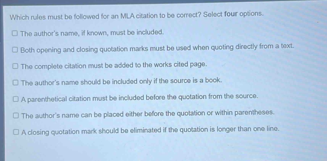 which rules must be followed for an mla citation to be correct? select four options.\nthe author’s name, if known, must be included.\nboth opening and closing quotation marks must be used when quoting directly from a text.\nthe complete citation must be added to the works cited page.\nthe author’s name should be included only if the source is a book.\na parenthetical citation must be included before the quotation from the source.\nthe author’s name can be placed either before the quotation or within parentheses.\na closing quotation mark should be eliminated if the quotation is longer than one line.