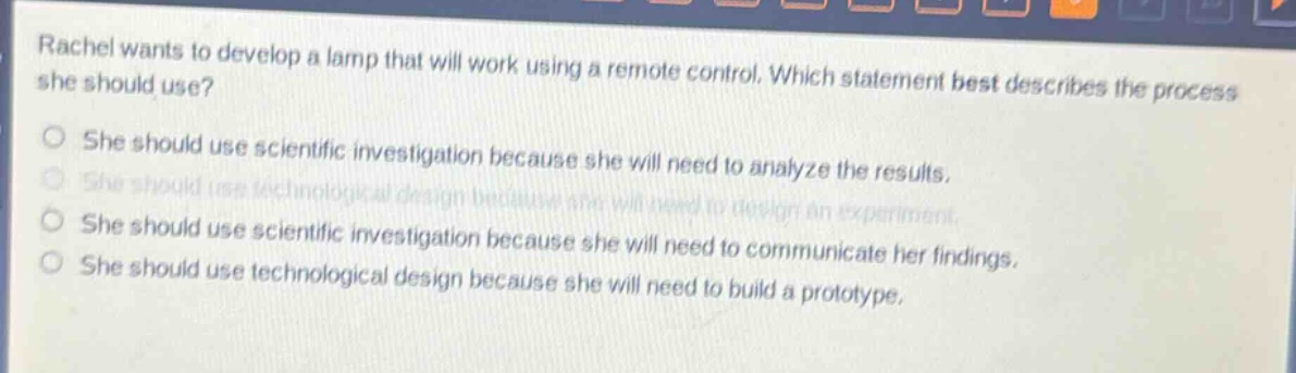 rachel wants to develop a lamp that will work using a remote control. which statement best describes the process she should use?\nshe should use scientific investigation because she will need to analyze the results.\nshe should use technological design because she will need to design an experiment.\nshe should use scientific investigation because she will need to communicate her findings.\nshe should use technological design because she will need to build a prototype.