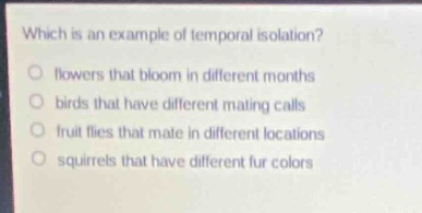 which is an example of temporal isolation?\no flowers that bloom in different months\no birds that have different mating calls\no fruit flies that mate in different locations\no squirrels that have different fur colors