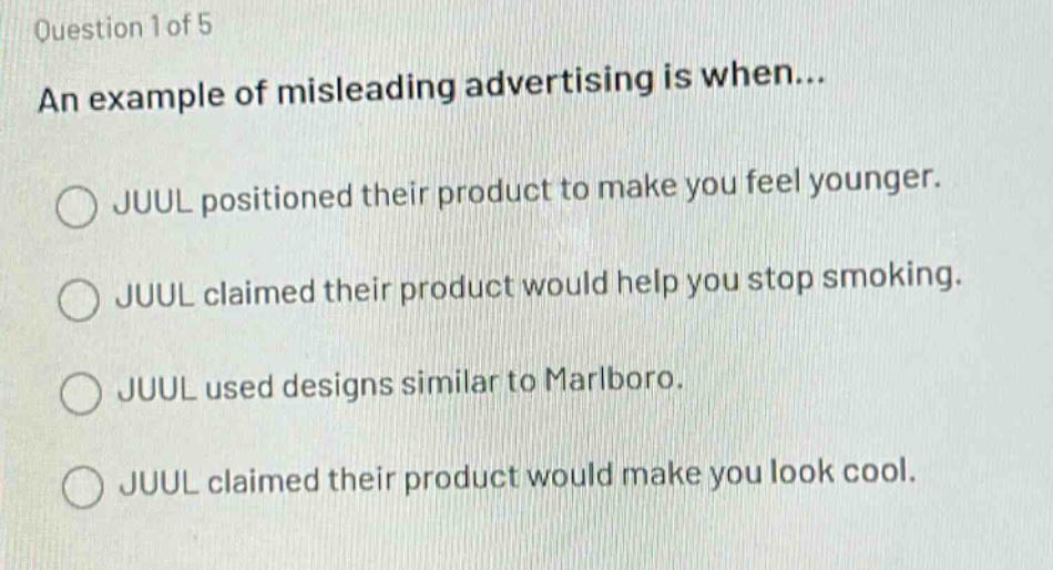 question 1 of 5\nan example of misleading advertising is when...\n○ juul positioned their product to make you feel younger.\n○ juul claimed their product would help you stop smoking.\n○ juul used designs similar to marlboro.\n○ juul claimed their product would make you look cool.