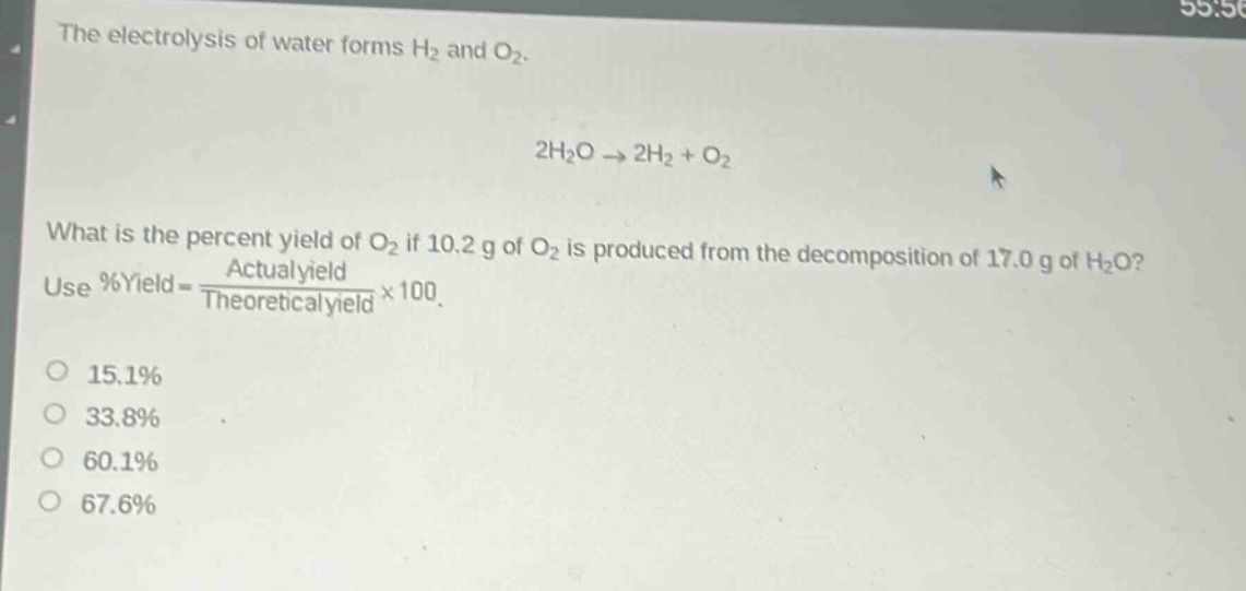 the electrolysis of water forms h₂ and o₂.\n2h₂o → 2h₂ + o₂\nwhat is the percent yield of o₂ if 10.2 g of o₂ is produced from the decomposition of 17.0 g of h₂o? use %yield = \\frac{actual yield}{theoretical yield}×100.\n15.1%\n33.8%\n60.1%\n67.6%