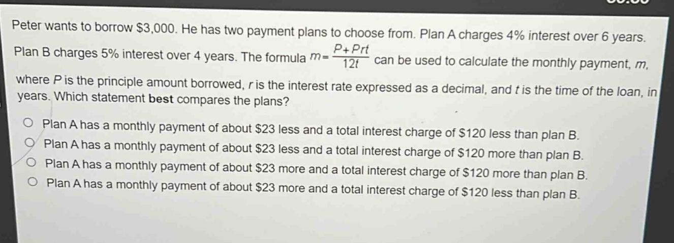 peter wants to borrow $3,000. he has two payment plans to choose from. plan a charges 4% interest over 6 years. plan b charges 5% interest over 4 years. the formula $m = \\frac{p + prt}{12t}$ can be used to calculate the monthly payment, $m$, where $p$ is the principle amount borrowed, $r$ is the interest rate expressed as a decimal, and $t$ is the time of the loan, in years. which statement best compares the plans?\nplan a has a monthly payment of about $23 less and a total interest charge of $120 less than plan b.\nplan a has a monthly payment of about $23 less and a total interest charge of $120 more than plan b.\nplan a has a monthly payment of about $23 more and a total interest charge of $120 more than plan b.\nplan a has a monthly payment of about $23 more and a total interest charge of $120 less than plan b.