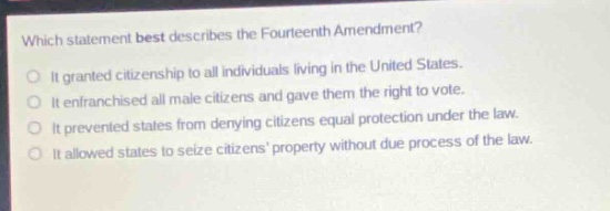 which statement best describes the fourteenth amendment?\nit granted citizenship to all individuals living in the united states.\nit enfranchised all male citizens and gave them the right to vote.\nit prevented states from denying citizens equal protection under the law.\nit allowed states to seize citizens property without due process of the law.