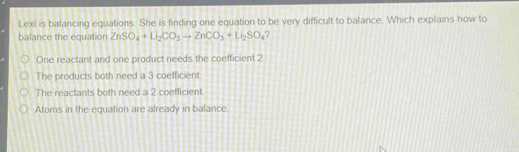 lexi is balancing equations. she is finding one equation to be very difficult to balance. which explains how to balance the equation znso₄ + li₂co₃ → znco₃ + li₂so₄?\none reactant and one product needs the coefficient 2\nthe products both need a 3 coefficient.\nthe reactants both need a 2 coefficient.\natoms in the equation are already in balance.
