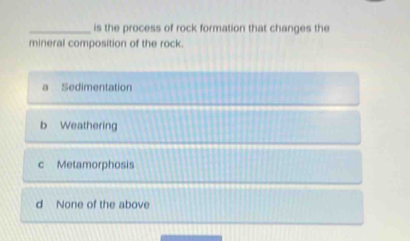 ______ is the process of rock formation that changes the mineral composition of the rock.\na sedimentation\nb weathering\nc metamorphosis\nd none of the above