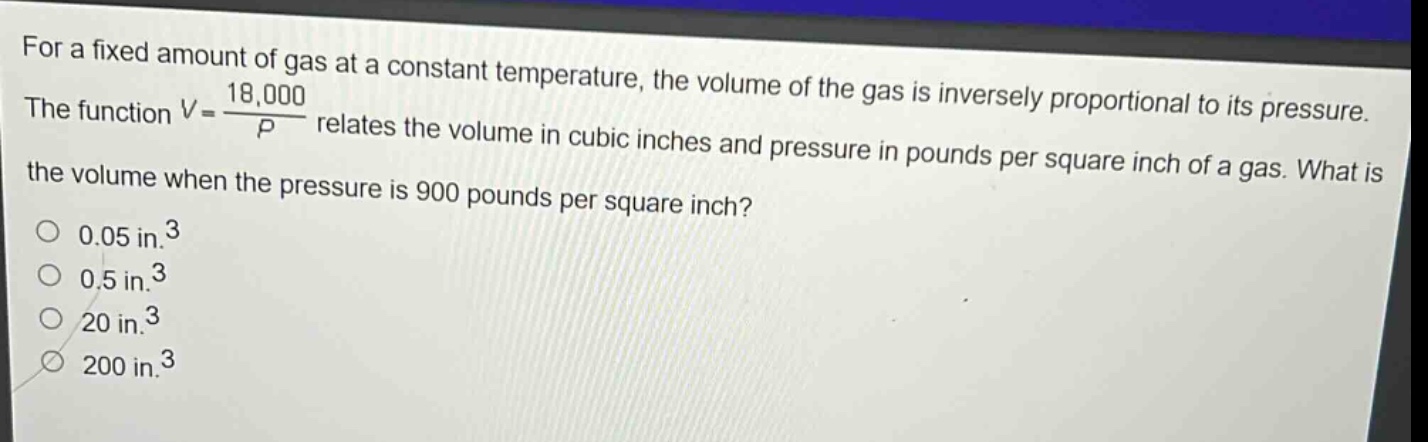 for a fixed amount of gas at a constant temperature, the volume of the gas is inversely proportional to its pressure. the function $v = \\frac{18,000}{p}$ relates the volume in cubic inches and pressure in pounds per square inch of a gas. what is the volume when the pressure is 900 pounds per square inch?\n0.05 in.$^3$\n0.5 in.$^3$\n20 in.$^3$\n200 in.$^3$