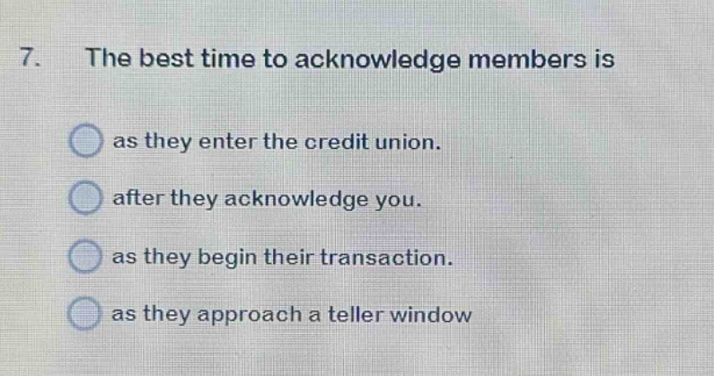 7. the best time to acknowledge members is\nas they enter the credit union.\nafter they acknowledge you.\nas they begin their transaction.\nas they approach a teller window