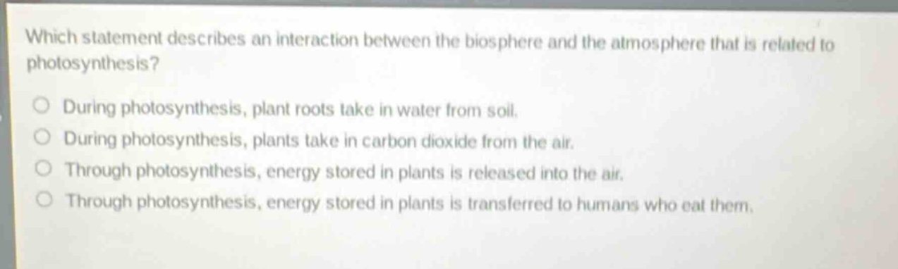 which statement describes an interaction between the biosphere and the atmosphere that is related to photosynthesis?\nduring photosynthesis, plant roots take in water from soil.\nduring photosynthesis, plants take in carbon dioxide from the air.\nthrough photosynthesis, energy stored in plants is released into the air.\nthrough photosynthesis, energy stored in plants is transferred to humans who eat them.
