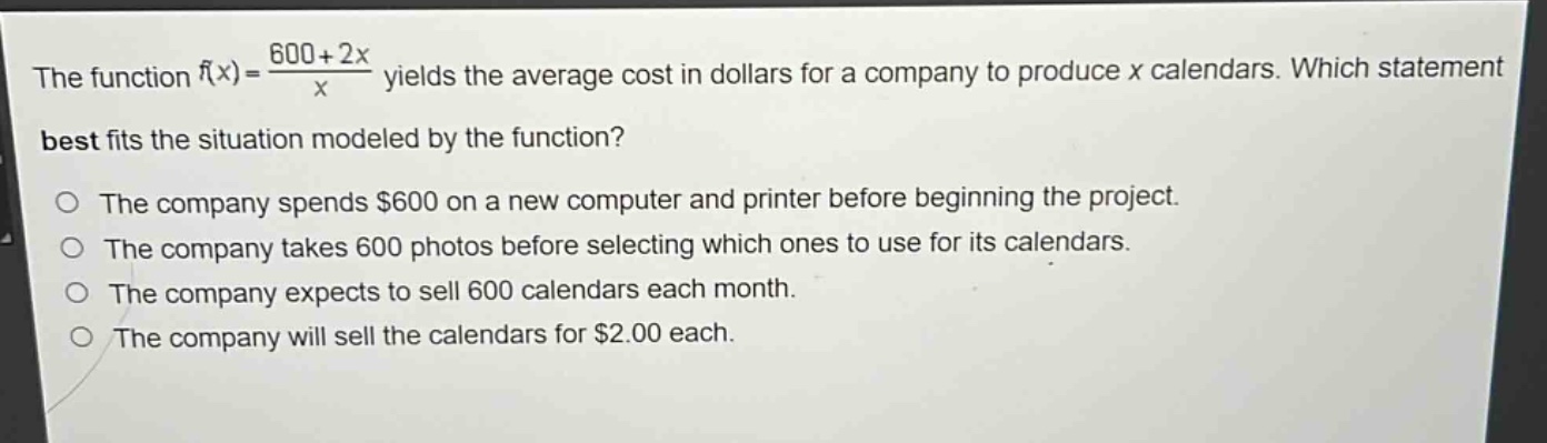 the function $f(x)=\frac{600 + 2x}{x}$ yields the average cost in dollars for a company to produce $x$ calendars. which statement best fits the situation modeled by the function?\nthe company spends $600 on a new computer and printer before beginning the project.\nthe company takes 600 photos before selecting which ones to use for its calendars.\nthe company expects to sell 600 calendars each month.\nthe company will sell the calendars for $2.00 each.