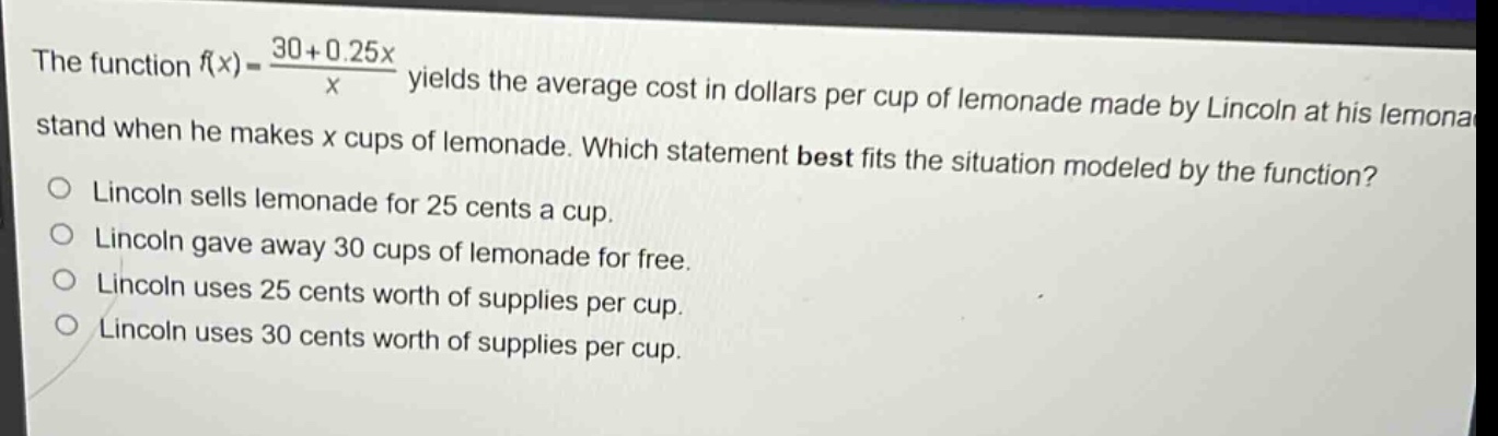 the function $f(x)=\frac{30 + 0.25x}{x}$ yields the average cost in dollars per cup of lemonade made by lincoln at his lemonade stand when he makes $x$ cups of lemonade. which statement best fits the situation modeled by the function?\nlincoln sells lemonade for 25 cents a cup.\nlincoln gave away 30 cups of lemonade for free.\nlincoln uses 25 cents worth of supplies per cup.\nlincoln uses 30 cents worth of supplies per cup.