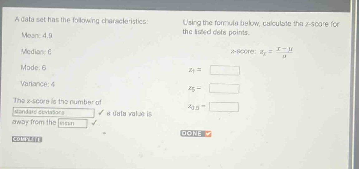 a data set has the following characteristics: mean: 4.9 median: 6 mode: 6 variance: 4 the z - score is the number of standard deviations a data value is away from the mean. using the formula below, calculate the z - score for the listed data points. z - score: $z_x=\frac{x - mu}{sigma}$ $z_1=$ $z_5=$ $z_{6.5}=$