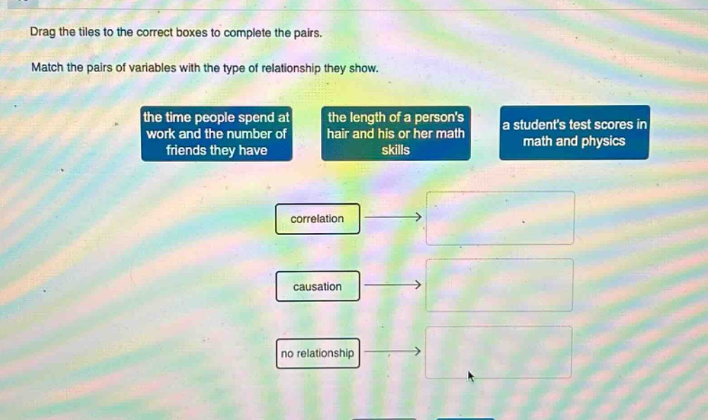 drag the tiles to the correct boxes to complete the pairs. match the pairs of variables with the type of relationship they show. the time people spend at work and the number of friends they have the length of a persons hair and his or her math skills a students test scores in math and physics correlation causation no relationship