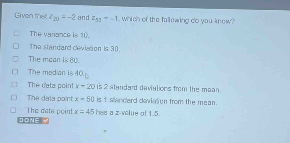 given that $z_{20}=-2$ and $z_{50}=-1$, which of the following do you know?\nthe variance is 10.\nthe standard deviation is 30.\nthe mean is 80.\nthe median is 40.\nthe data point $x = 20$ is 2 standard deviations from the mean.\nthe data point $x = 50$ is 1 standard deviation from the mean.\nthe data point $x = 45$ has a z - value of 1.5.\ndone