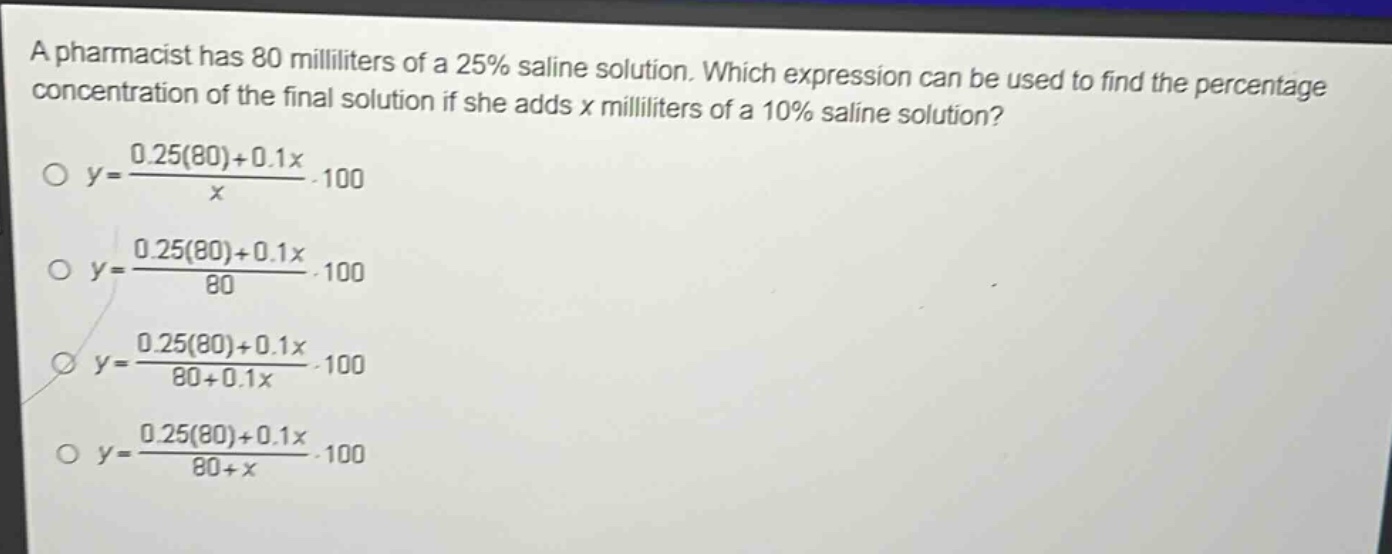 a pharmacist has 80 milliliters of a 25% saline solution. which expression can be used to find the percentage concentration of the final solution if she adds x milliliters of a 10% saline solution?\ny = \frac{0.25(80)+0.1x}{x}cdot100\ny = \frac{0.25(80)+0.1x}{80}cdot100\ny = \frac{0.25(80)+0.1x}{80 + 0.1x}cdot100\ny = \frac{0.25(80)+0.1x}{80 + x}cdot100