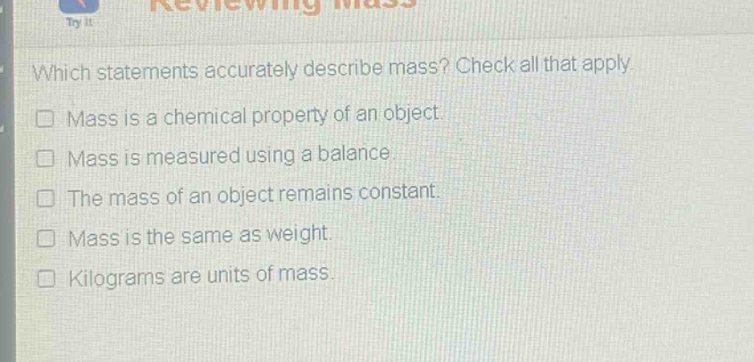which statements accurately describe mass? check all that apply. mass is a chemical property of an object. mass is measured using a balance. the mass of an object remains constant. mass is the same as weight. kilograms are units of mass.