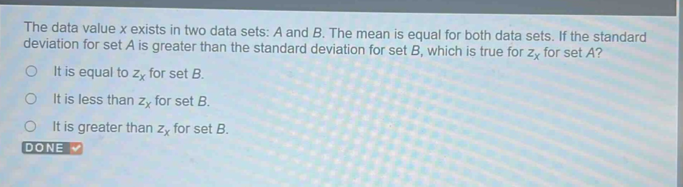 the data value x exists in two data sets: a and b. the mean is equal for both data sets. if the standard deviation for set a is greater than the standard deviation for set b, which is true for $z_x$ for set a?\nit is equal to $z_x$ for set b.\nit is less than $z_x$ for set b.\nit is greater than $z_x$ for set b.