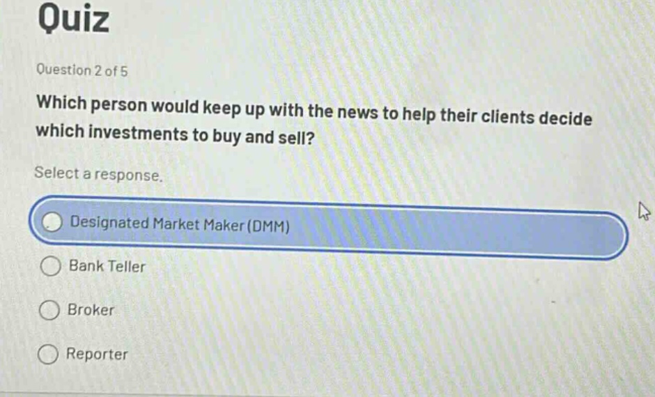 quiz\nquestion 2 of 5\nwhich person would keep up with the news to help their clients decide which investments to buy and sell?\nselect a response.\ndesignated market maker (dmm)\nbank teller\nbroker\nreporter