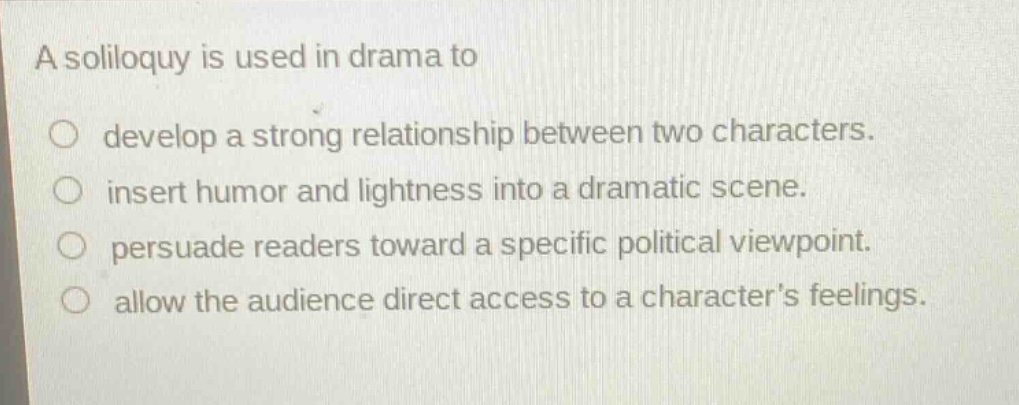 a soliloquy is used in drama to\n○ develop a strong relationship between two characters.\n○ insert humor and lightness into a dramatic scene.\n○ persuade readers toward a specific political viewpoint.\n○ allow the audience direct access to a characters feelings.