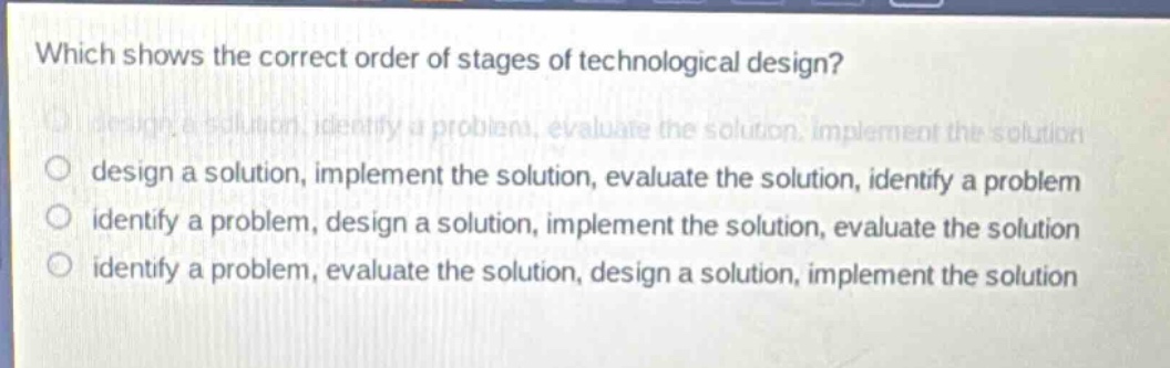 which shows the correct order of stages of technological design?\n design a solution, identify a problem, evaluate the solution, implement the solution\n design a solution, implement the solution, evaluate the solution, identify a problem\n identify a problem, design a solution, implement the solution, evaluate the solution\n identify a problem, evaluate the solution, design a solution, implement the solution