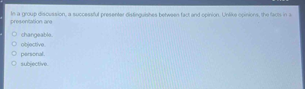 in a group discussion, a successful presenter distinguishes between fact and opinion. unlike opinions, the facts in a presentation are\no changeable.\no objective.\no personal.\no subjective.
