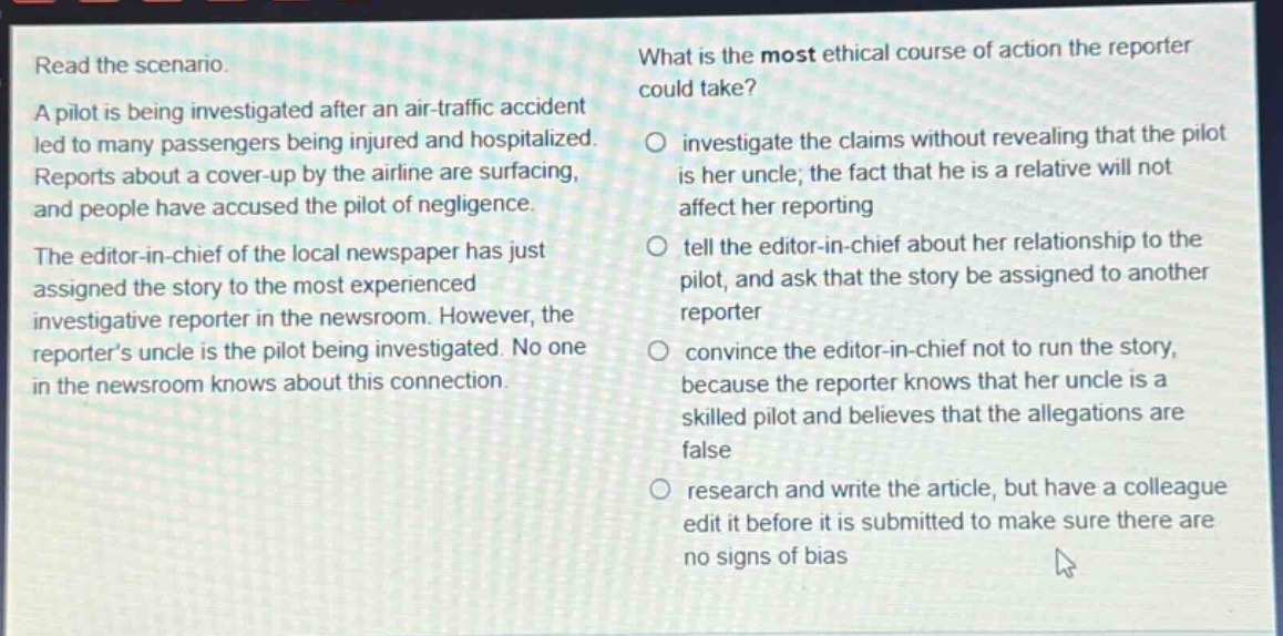 read the scenario. a pilot is being investigated after an air - traffic accident led to many passengers being injured and hospitalized. reports about a cover - up by the airline are surfacing, and people have accused the pilot of negligence. the editor - in - chief of the local newspaper has just assigned the story to the most experienced investigative reporter in the newsroom. however, the reporter’s uncle is the pilot being investigated. no one in the newsroom knows about this connection. what is the most ethical course of action the reporter could take? investigate the claims without revealing that the pilot is her uncle; the fact that he is a relative will not affect her reporting tell the editor - in - chief about her relationship to the pilot, and ask that the story be assigned to another reporter convince the editor - in - chief not to run the story, because the reporter knows that her uncle is a skilled pilot and believes that the allegations are false research and write the article, but have a colleague edit it before it is submitted to make sure there are no signs of bias