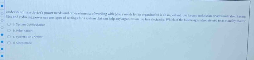 understanding a devices power needs and other elements of working with power needs for an organization is an important role for any technician or administrator. saving files and reducing power use are types of settings for a system that can help any organization use less electricity. which of the following is also referred to as standby mode?\n a. system configuration\n b. hibernation\n c. system file checker\n d. sleep mode