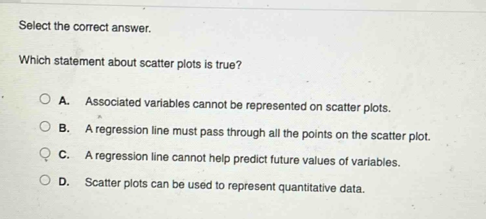 select the correct answer. which statement about scatter plots is true? a. associated variables cannot be represented on scatter plots. b. a regression line must pass through all the points on the scatter plot. c. a regression line cannot help predict future values of variables. d. scatter plots can be used to represent quantitative data.