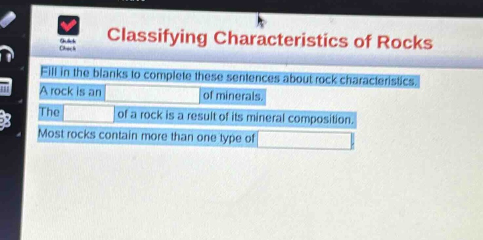 classifying characteristics of rocks\nfill in the blanks to complete these sentences about rock characteristics.\na rock is an of minerals.\nthe of a rock is a result of its mineral composition.\nmost rocks contain more than one type of