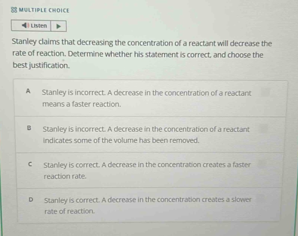 stanley claims that decreasing the concentration of a reactant will decrease the rate of reaction. determine whether his statement is correct, and choose the best justification.\na stanley is incorrect. a decrease in the concentration of a reactant means a faster reaction.\nb stanley is incorrect. a decrease in the concentration of a reactant indicates some of the volume has been removed.\nc stanley is correct. a decrease in the concentration creates a faster reaction rate.\nd stanley is correct. a decrease in the concentration creates a slower rate of reaction.