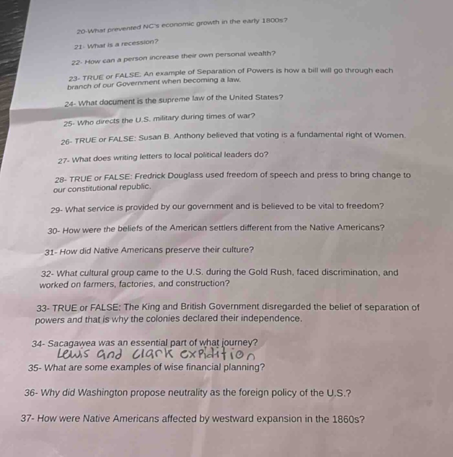 20 - what prevented ncs economic growth in the early 1800s?\n21 - what is a recession?\n22 - how can a person increase their own personal wealth?\n23 - true or false. an example of separation of powers is how a bill will go through each branch of our government when becoming a law.\n24 - what document is the supreme law of the united states?\n25 - who directs the u.s. military during times of war?\n26 - true or false: susan b. anthony believed that voting is a fundamental right of women.\n27 - what does writing letters to local political leaders do?\n28 - true or false: fredrick douglass used freedom of speech and press to bring change to our constitutional republic.\n29 - what service is provided by our government and is believed to be vital to freedom?\n30 - how were the beliefs of the american settlers different from the native americans?\n31 - how did native americans preserve their culture?\n32 - what cultural group came to the u.s. during the gold rush, faced discrimination, and worked on farmers, factories, and construction?\n33 - true or false: the king and british government disregarded the belief of separation of powers and that is why the colonies declared their independence.\n34 - sacagawea was an essential part of what journey? lewis and clark expedition\n35 - what are some examples of wise financial planning?\n36 - why did washington propose neutrality as the foreign policy of the u.s.?\n37 - how were native americans affected by westward expansion in the 1860s?